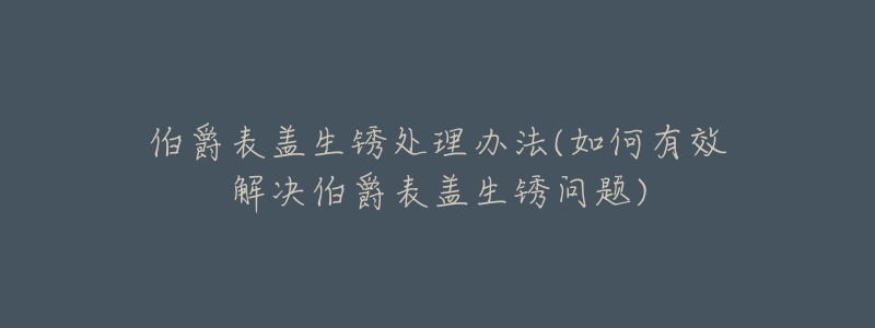 伯爵表蓋生銹處理辦法(如何有效解決伯爵表蓋生銹問題)