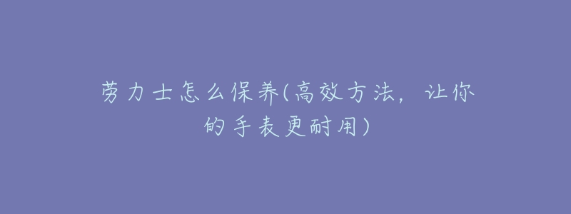 勞力士怎么保養(yǎng)(高效方法，讓你的手表更耐用)