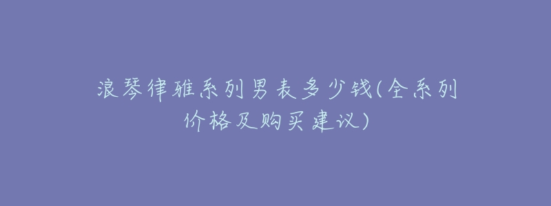 浪琴律雅系列男表多少錢(全系列價格及購買建議)