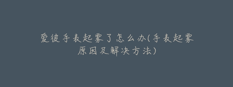 愛彼手表起霧了怎么辦(手表起霧原因及解決方法)