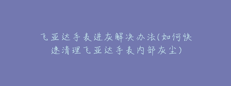 飛亞達(dá)手表進灰解決辦法(如何快速清理飛亞達(dá)手表內(nèi)部灰塵)