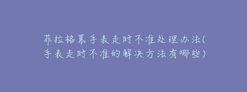 菲拉格慕手表走時不準(zhǔn)處理辦法(手表走時不準(zhǔn)的解決方法有哪些)