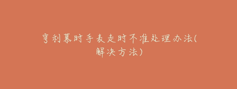 亨利慕時(shí)手表走時(shí)不準(zhǔn)處理辦法(解決方法)