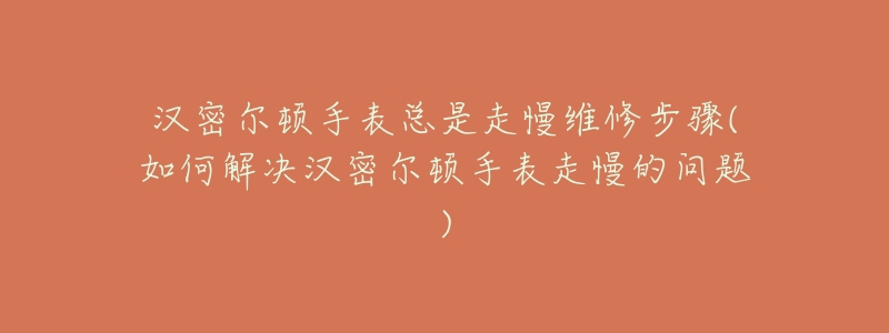 漢密爾頓手表總是走慢維修步驟(如何解決漢密爾頓手表走慢的問題)