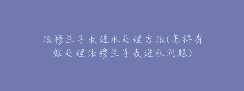 法穆蘭手表進(jìn)水處理方法(怎樣有效處理法穆蘭手表進(jìn)水問題)