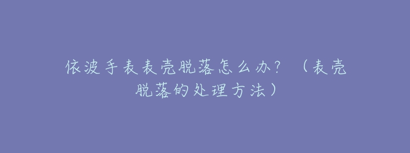 依波手表表殼脫落怎么辦？（表殼脫落的處理方法）