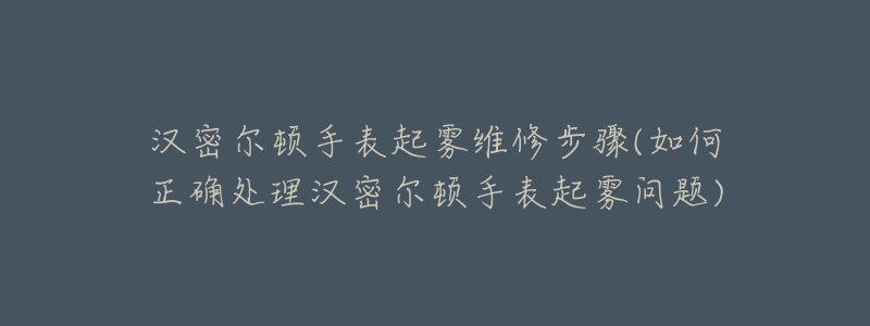 漢密爾頓手表起霧維修步驟(如何正確處理漢密爾頓手表起霧問(wèn)題)