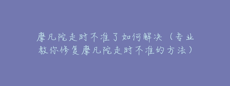 摩凡陀走時不準了如何解決（專業(yè)教你修復摩凡陀走時不準的方法）