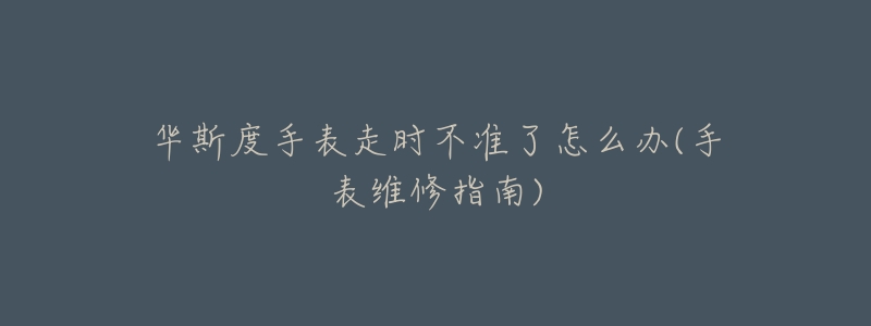 華斯度手表走時不準(zhǔn)了怎么辦(手表維修指南)