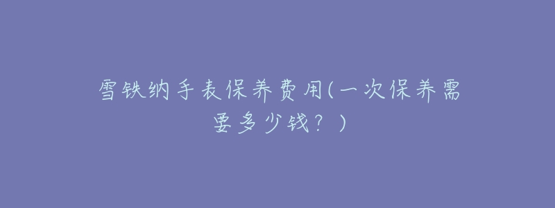 雪鐵納手表保養(yǎng)費用(一次保養(yǎng)需要多少錢？)