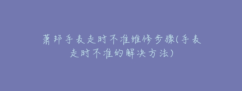 蕭邦手表走時不準維修步驟(手表走時不準的解決方法)