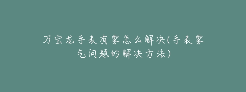 萬寶龍手表有霧怎么解決(手表霧氣問題的解決方法)