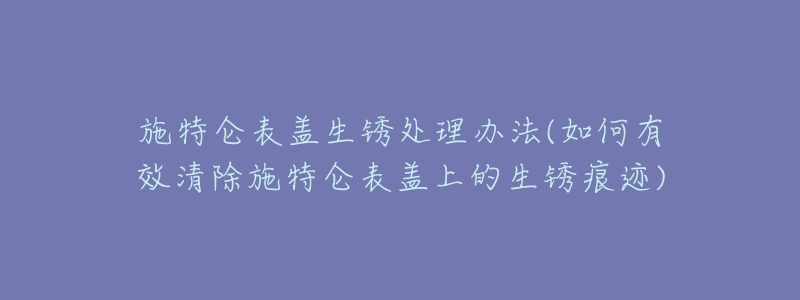 施特侖表蓋生銹處理辦法(如何有效清除施特侖表蓋上的生銹痕跡)