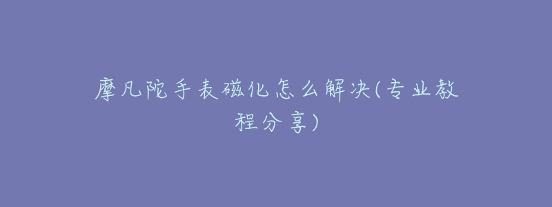 摩凡陀手表磁化怎么解決(專業(yè)教程分享)