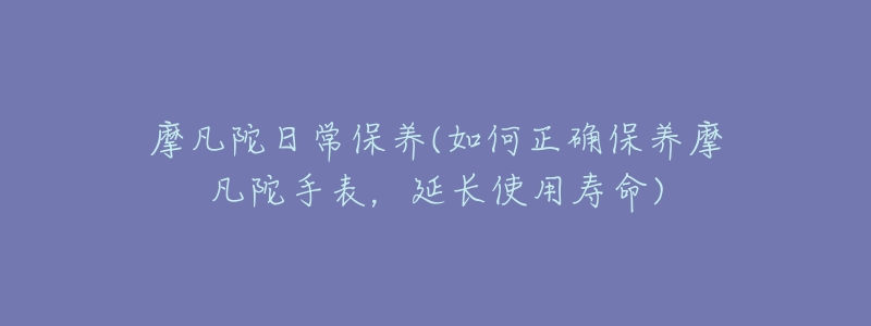 摩凡陀日常保養(yǎng)(如何正確保養(yǎng)摩凡陀手表，延長使用壽命)