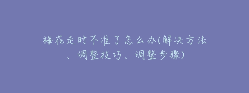 梅花走時(shí)不準(zhǔn)了怎么辦(解決方法、調(diào)整技巧、調(diào)整步驟)