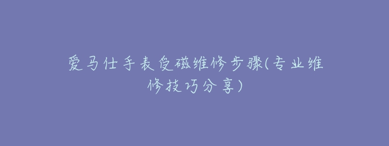 愛馬仕手表受磁維修步驟(專業(yè)維修技巧分享)