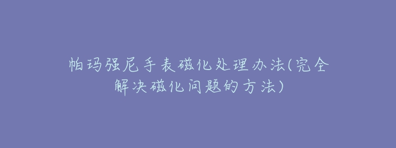 帕瑪強尼手表磁化處理辦法(完全解決磁化問題的方法)