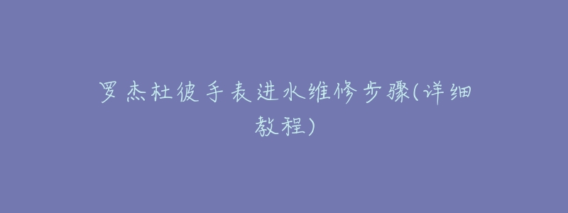 羅杰杜彼手表進(jìn)水維修步驟(詳細(xì)教程)