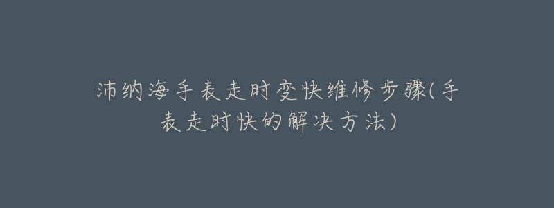 沛納海手表走時(shí)變快維修步驟(手表走時(shí)快的解決方法)