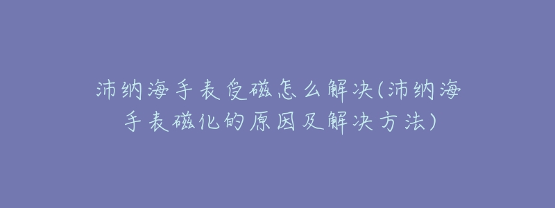 沛納海手表受磁怎么解決(沛納海手表磁化的原因及解決方法)