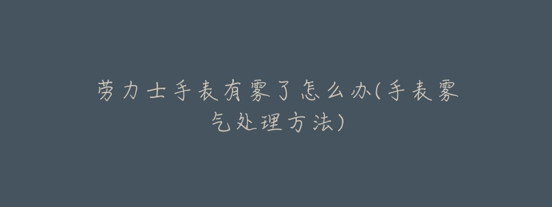 勞力士手表有霧了怎么辦(手表霧氣處理方法)