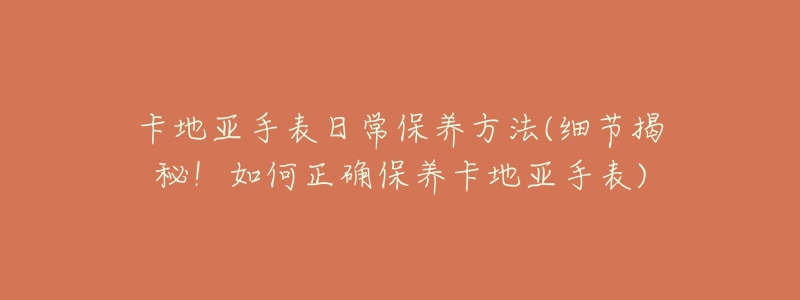 卡地亞手表日常保養(yǎng)方法(細節(jié)揭秘！如何正確保養(yǎng)卡地亞手表)