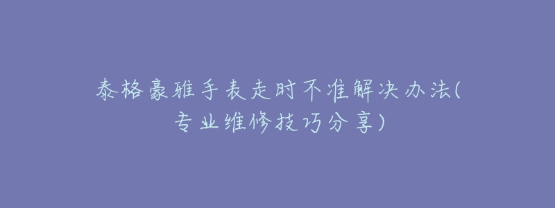 泰格豪雅手表走時不準(zhǔn)解決辦法(專業(yè)維修技巧分享)