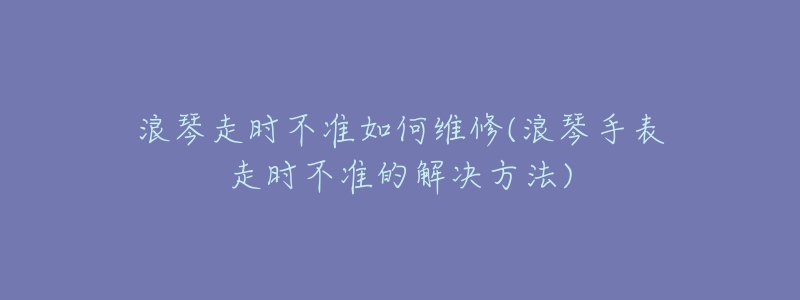 浪琴走時不準如何維修(浪琴手表走時不準的解決方法)