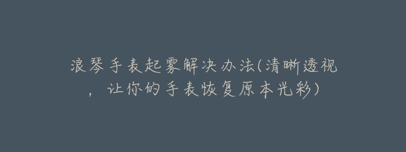 浪琴手表起霧解決辦法(清晰透視，讓你的手表恢復(fù)原本光彩)