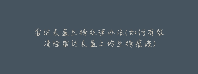 雷達(dá)表蓋生銹處理辦法(如何有效清除雷達(dá)表蓋上的生銹痕跡)