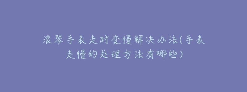 浪琴手表走時變慢解決辦法(手表走慢的處理方法有哪些)