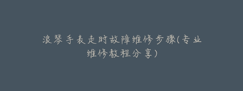 浪琴手表走時故障維修步驟(專業(yè)維修教程分享)