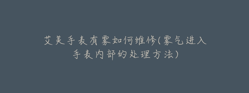 艾美手表有霧如何維修(霧氣進(jìn)入手表內(nèi)部的處理方法)