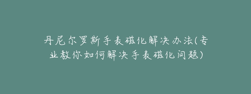 丹尼爾羅斯手表磁化解決辦法(專業(yè)教你如何解決手表磁化問題)