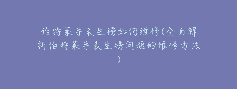 伯特萊手表生銹如何維修(全面解析伯特萊手表生銹問題的維修方法)