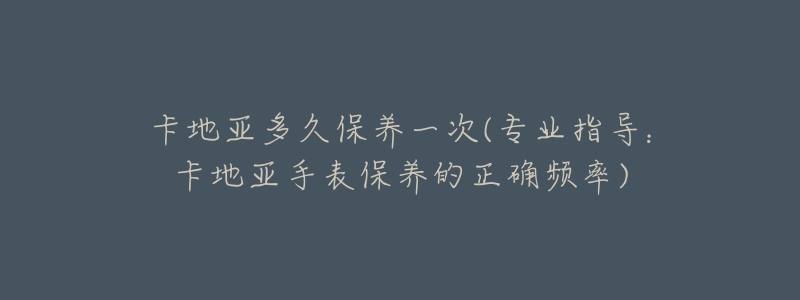 卡地亞多久保養(yǎng)一次(專業(yè)指導(dǎo)：卡地亞手表保養(yǎng)的正確頻率)