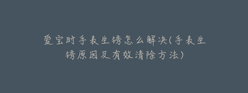 愛(ài)寶時(shí)手表生銹怎么解決(手表生銹原因及有效清除方法)