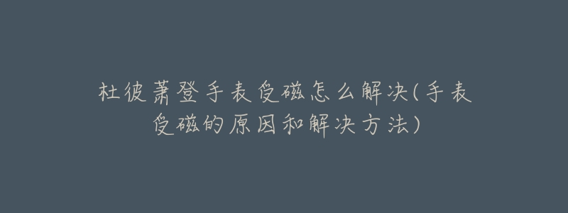 杜彼蕭登手表受磁怎么解決(手表受磁的原因和解決方法)