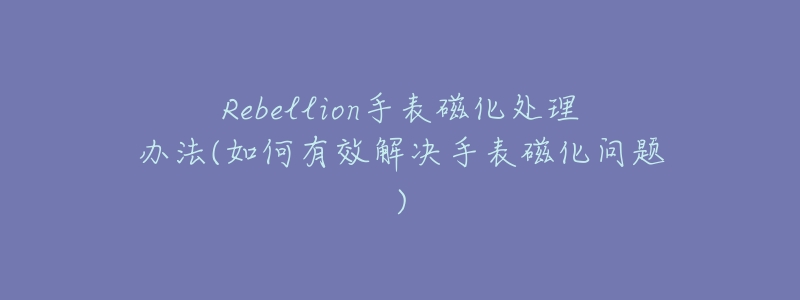 Rebellion手表磁化處理辦法(如何有效解決手表磁化問題)