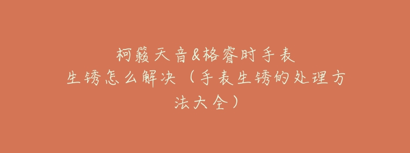 柯籟天音&格睿時(shí)手表生銹怎么解決（手表生銹的處理方法大全）