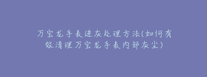 萬寶龍手表進(jìn)灰處理方法(如何有效清理萬寶龍手表內(nèi)部灰塵)