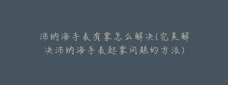 沛納海手表有霧怎么解決(完美解決沛納海手表起霧問題的方法)