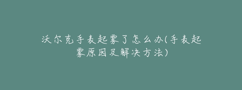 沃爾克手表起霧了怎么辦(手表起霧原因及解決方法)