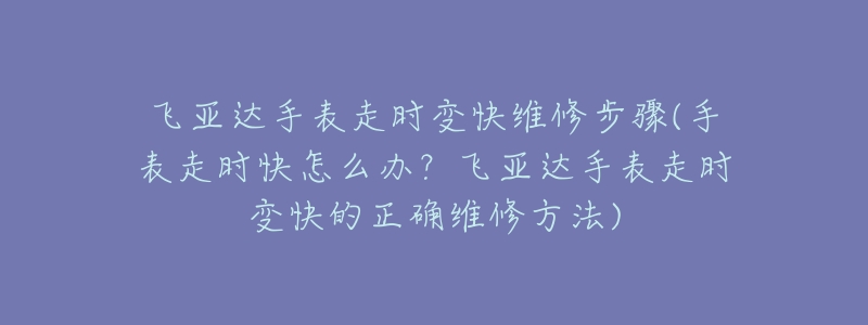 飛亞達手表走時變快維修步驟(手表走時快怎么辦？飛亞達手表走時變快的正確維修方法)