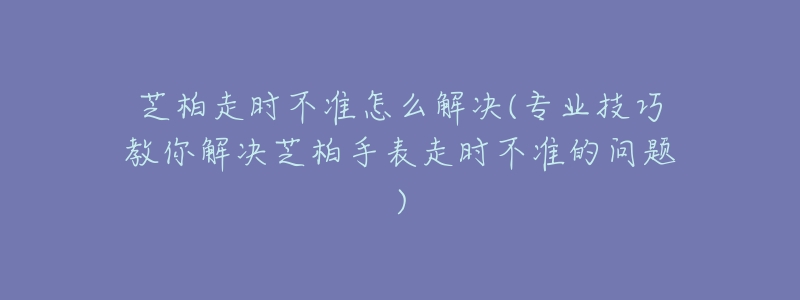 芝柏走時不準怎么解決(專業(yè)技巧教你解決芝柏手表走時不準的問題)