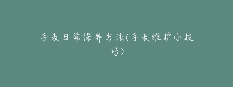 手表日常保養(yǎng)方法(手表維護(hù)小技巧)