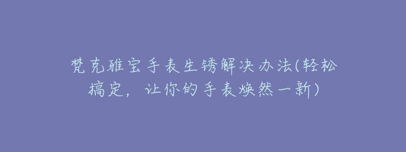 梵克雅寶手表生銹解決辦法(輕松搞定，讓你的手表煥然一新)