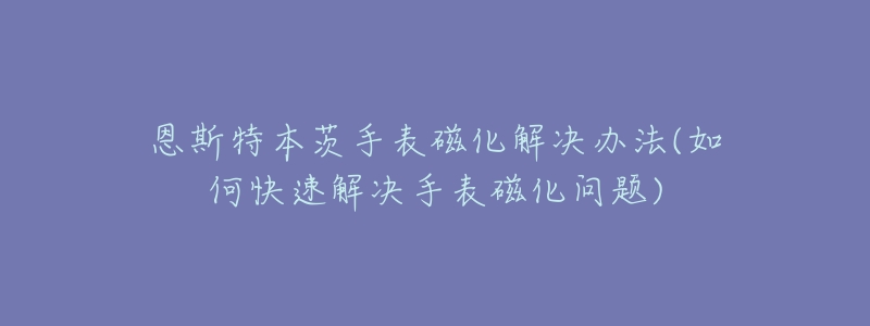 恩斯特本茨手表磁化解決辦法(如何快速解決手表磁化問題)