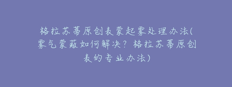 格拉蘇蒂原創(chuàng)表蒙起霧處理辦法(霧氣蒙蔽如何解決？格拉蘇蒂原創(chuàng)表的專業(yè)辦法)